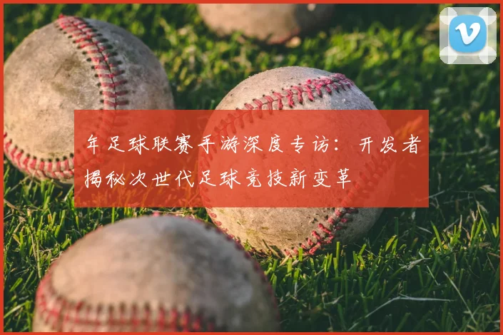 年足球联赛手游深度专访：开发者揭秘次世代足球竞技新变革