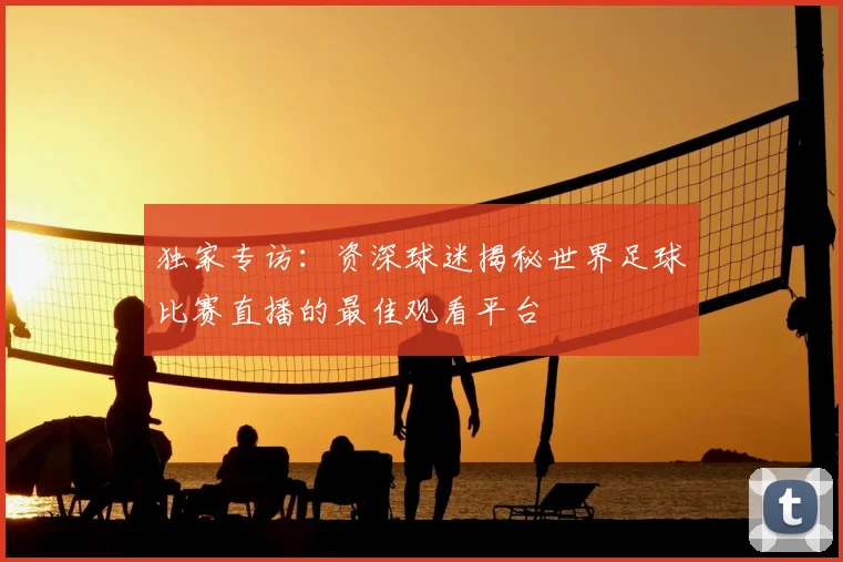 独家专访：资深球迷揭秘世界足球比赛直播的最佳观看平台