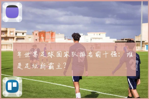年世界足球国家队排名前十强：谁是足坛新霸主？