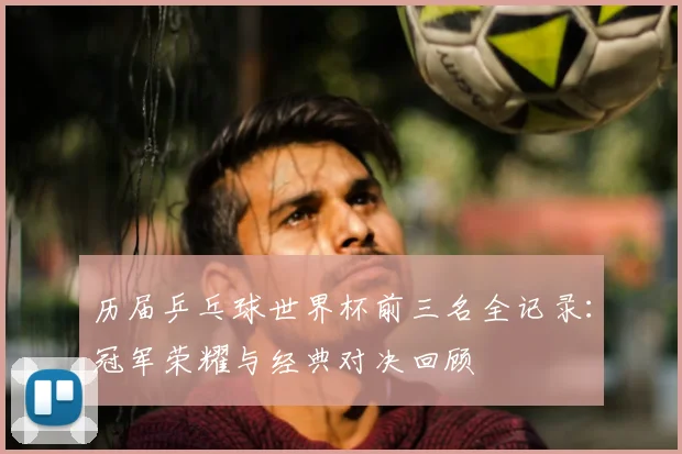 历届乒乓球世界杯前三名全记录:冠军荣耀与经典对决回顾